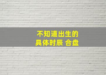 不知道出生的具体时辰 合盘